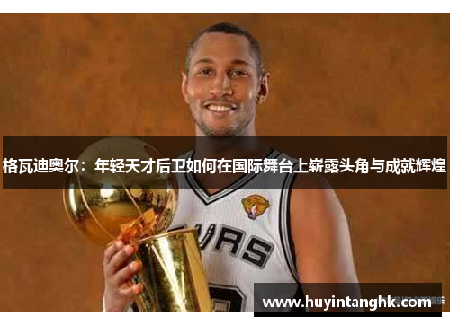 格瓦迪奥尔：年轻天才后卫如何在国际舞台上崭露头角与成就辉煌